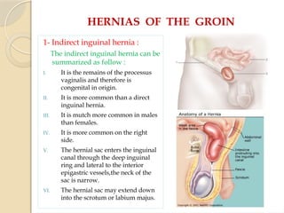 HERNIAS OF THE GROIN
1- Indirect inguinal hernia :
The indirect inguinal hernia can be
summarized as follow :
I. It is the remains of the processus
vaginalis and therefore is
congenital in origin.
II. It is more common than a direct
inguinal hernia.
III. It is mutch more common in males
than females.
IV. It is more common on the right
side.
V. The hernial sac enters the inguinal
canal through the deep inguinal
ring and lateral to the interior
epigastric vessels,the neck of the
sac is narrow.
VI. The hernial sac may extend down
into the scrotum or labium majus.
 