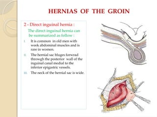 HERNIAS OF THE GROIN
2 - Direct inguinal hernia :
The direct inguinal hernia can
be summarized as follow :
I. It is common in old men with
week abdominal muscles and is
rare in women.
II. The hernial sac bluges forwrad
throwgh the posterior wall of the
inguinal canal medial to the
inferior epigastric vessels.
III. The neck of the hernial sac is wide.
 