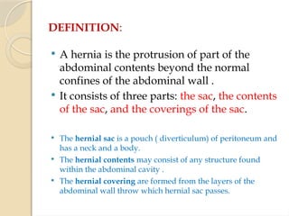 DEFINITION:
 A hernia is the protrusion of part of the
abdominal contents beyond the normal
confines of the abdominal wall .
 It consists of three parts: the sac, the contents
of the sac, and the coverings of the sac.
 The hernial sac is a pouch ( diverticulum) of peritoneum and
has a neck and a body.
 The hernial contents may consist of any structure found
within the abdominal cavity .
 The hernial covering are formed from the layers of the
abdominal wall throw which hernial sac passes.
 