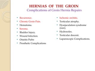 HERNIAS OF THE GROIN
Complications of Groin Hernia Repairs
 Recurrence.
 Chronic Groin Pain.
 Hematoma.
 Seroma.
 Bladder Injury.
 Wound Infection.
 Osteitis Pubis
 Prosthetic Complications
 Ischemic orchitis.
 Testicular atrophy.
 Dysejaculation syndrome
(rare).
 Hydroceles.
 Testicular descent.
 Laparoscopic Complications.
 