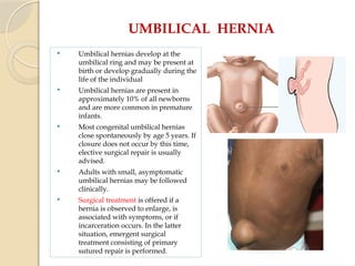 UMBILICAL HERNIA
 Umbilical hernias develop at the
umbilical ring and may be present at
birth or develop gradually during the
life of the individual
 Umbilical hernias are present in
approximately 10% of all newborns
and are more common in premature
infants.
 Most congenital umbilical hernias
close spontaneously by age 5 years. If
closure does not occur by this time,
elective surgical repair is usually
advised.
 Adults with small, asymptomatic
umbilical hernias may be followed
clinically.
 Surgical treatment is offered if a
hernia is observed to enlarge, is
associated with symptoms, or if
incarceration occurs. In the latter
situation, emergent surgical
treatment consisting of primary
sutured repair is performed.
 