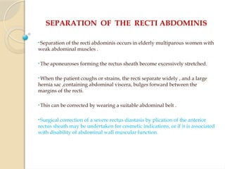 SEPARATION OF THE RECTI ABDOMINIS
• Separation of the recti abdominis occurs in elderly multiparous women with
weak abdominal muscles .
• The aponeuroses forming the rectus sheath become excessively stretched.
• When the patient coughs or strains, the recti separate widely , and a large
hernia sac ,containing abdominal viscera, bulges forward between the
margins of the recti.
• This can be corrected by wearing a suitable abdominal belt .
• Surgical correction of a severe rectus diastasis by plication of the anterior
rectus sheath may be undertaken for cosmetic indications, or if it is associated
with disability of abdominal wall muscular function.
 