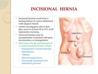 INCISIONAL HERNIA
 Incisional hernias result from a
healing failure of a prior abdominal
wall surgical closure.
 careful investigation shows that
they occur in at least 10 to 15% of all
laparotomy incisions.
 Incisional hernias may be
asymptomatic or present with pain,
incarceration, or strangulation.
 Risk factors for the development of
a ventral incisional hernia include :
◦ Postoperative wound infection.
◦ Malnutrition.
◦ Obesity.
◦ Immunosuppression,.
◦ Chronically increased intra-
abdominal pressure.
 