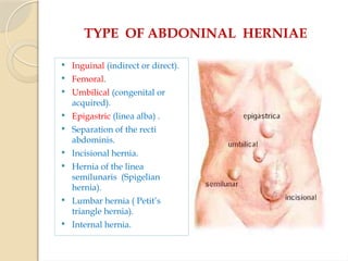 TYPE OF ABDONINAL HERNIAE
 Inguinal (indirect or direct).
 Femoral.
 Umbilical (congenital or
acquired).
 Epigastric (linea alba) .
 Separation of the recti
abdominis.
 Incisional hernia.
 Hernia of the linea
semilunaris (Spigelian
hernia).
 Lumbar hernia ( Petit’s
triangle hernia).
 Internal hernia.
 