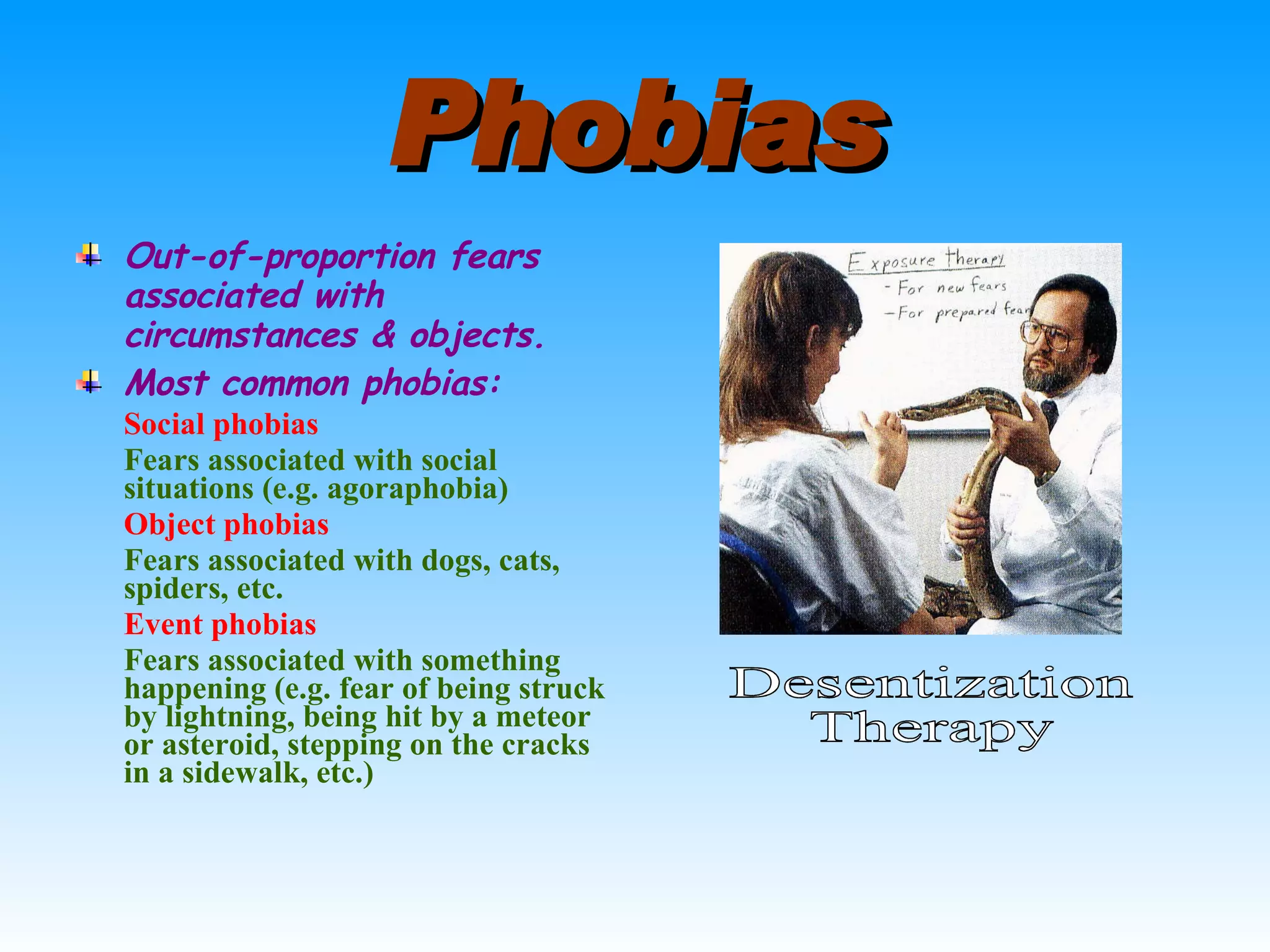 Phobias Out-of-proportion fears associated with circumstances & objects. Most common phobias: Social phobias Fears associated with social situations (e.g. agoraphobia) Object phobias Fears associated with dogs, cats, spiders, etc. Event phobias Fears associated with something happening (e.g. fear of being struck by lightning, being hit by a meteor or asteroid, stepping on the cracks in a sidewalk, etc.) Desentization Therapy 