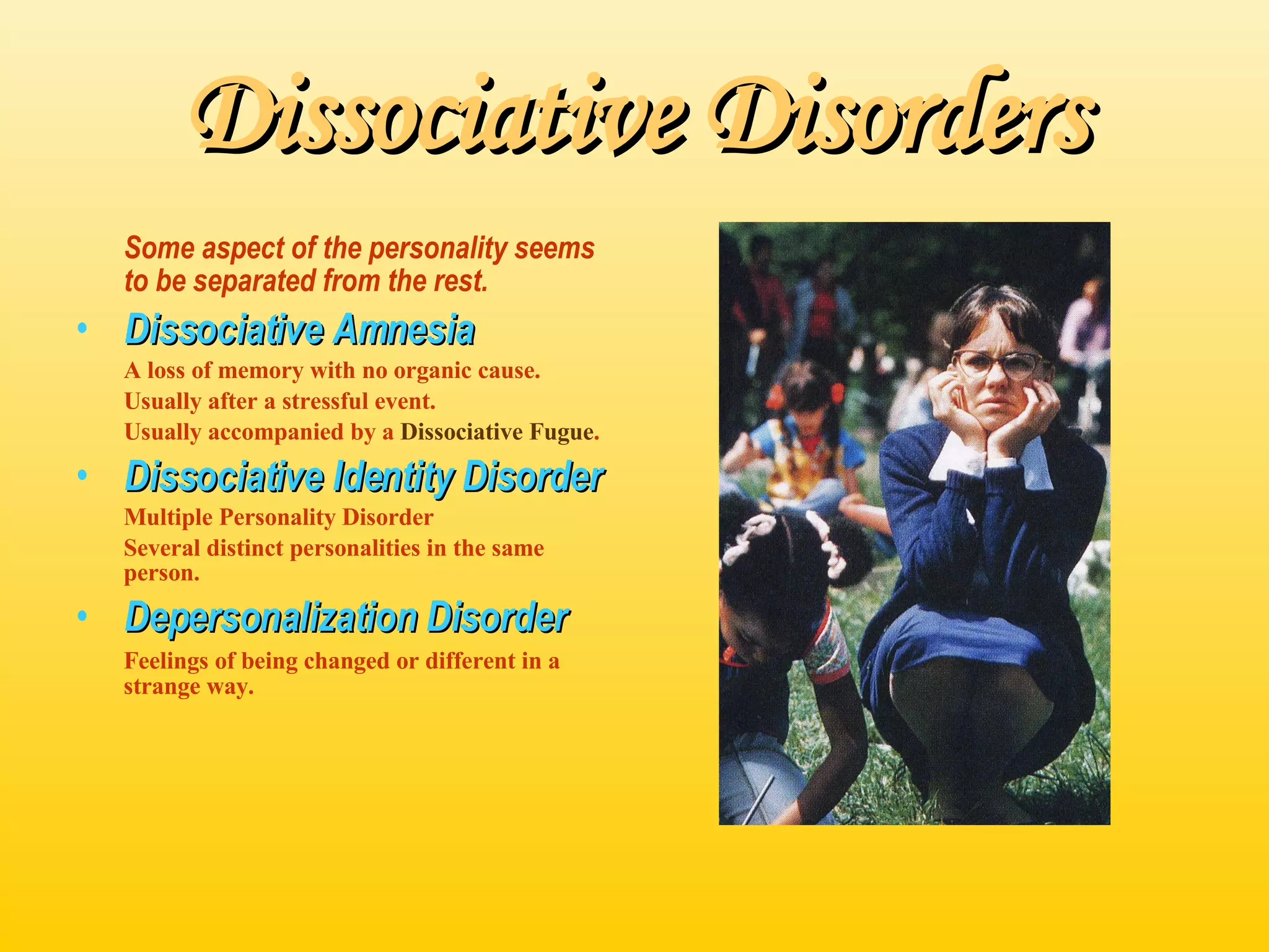 Dissociative Disorders Some aspect of the personality seems to be separated from the rest. Dissociative Amnesia A loss of memory with no organic cause. Usually after a stressful event. Usually accompanied by a  Dissociative Fugue . Dissociative Identity Disorder Multiple Personality Disorder Several distinct personalities in the same person. Depersonalization Disorder Feelings of being changed or different in a strange way. 
