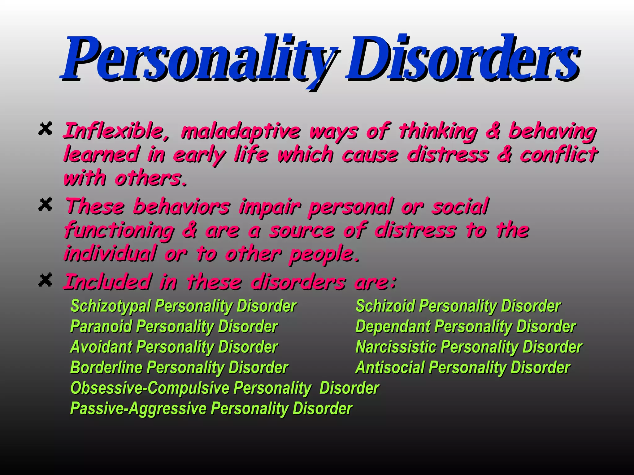 Personality Disorders Inflexible, maladaptive ways of thinking & behaving learned in early life which cause distress & conflict with others. These behaviors impair personal or social functioning & are a source of distress to the individual or to other people. Included in these disorders are: Schizotypal Personality Disorder Schizoid Personality Disorder Paranoid Personality Disorder Dependant Personality Disorder Avoidant Personality Disorder Narcissistic Personality Disorder Borderline Personality Disorder Antisocial Personality Disorder Obsessive-Compulsive Personality  Disorder Passive-Aggressive Personality Disorder 