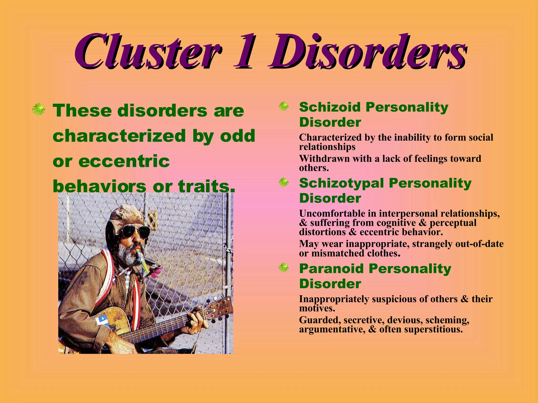 Cluster 1 Disorders These disorders are characterized by odd or eccentric behaviors or traits. Schizoid Personality Disorder Characterized by the inability to form social relationships Withdrawn with a lack of feelings toward others. Schizotypal Personality Disorder Uncomfortable in interpersonal relationships, & suffering from cognitive & perceptual distortions & eccentric behavior. May wear inappropriate, strangely out-of-date or mismatched clothes . Paranoid Personality Disorder Inappropriately suspicious of others & their motives. Guarded, secretive, devious, scheming, argumentative, & often superstitious. 