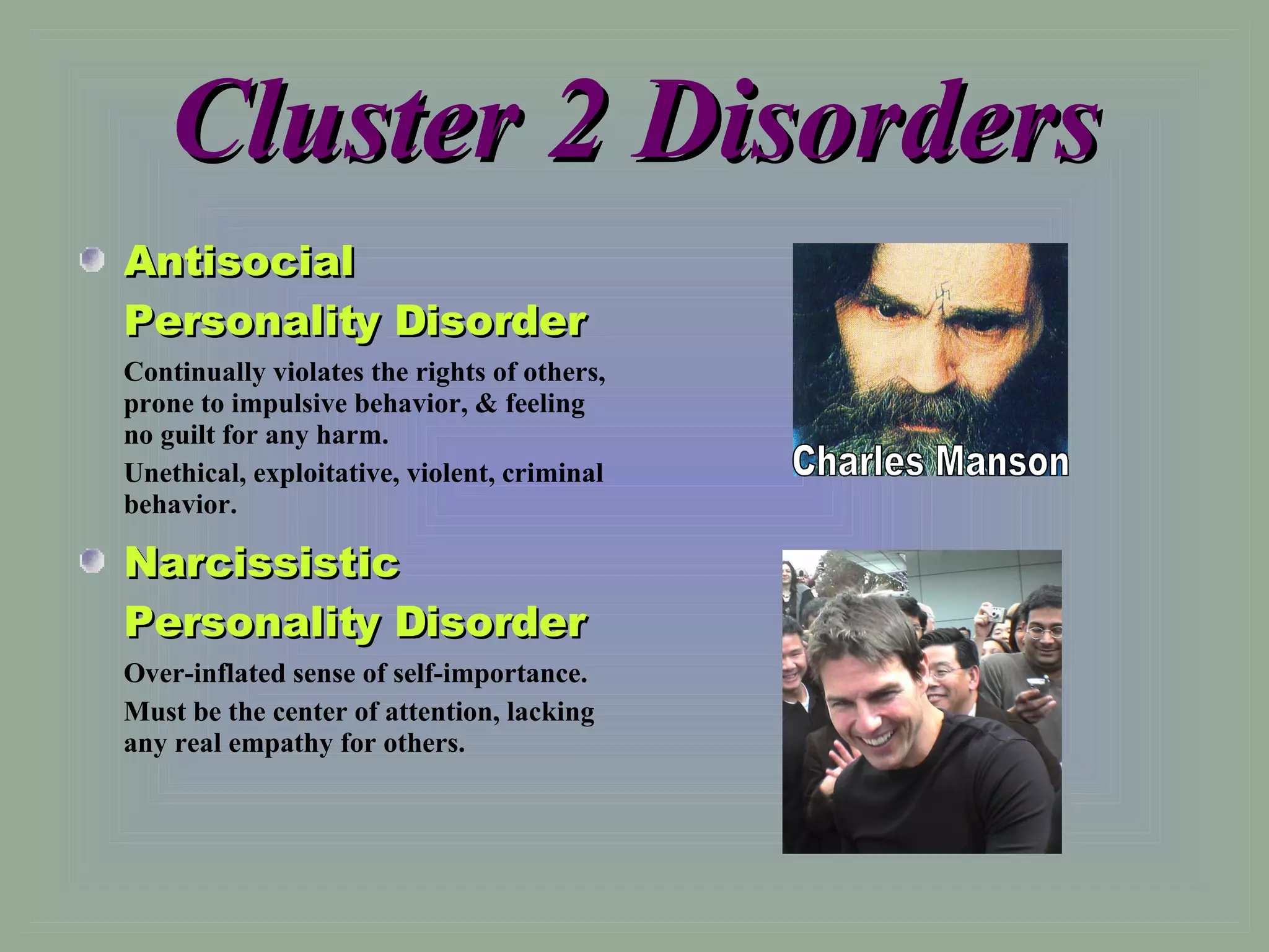 Cluster 2 Disorders Antisocial Personality Disorder Continually violates the rights of others, prone to impulsive behavior, & feeling no guilt for any harm. Unethical, exploitative, violent, criminal behavior. Narcissistic Personality Disorder Over-inflated sense of self-importance. Must be the center of attention, lacking any real empathy for others. Charles Manson 