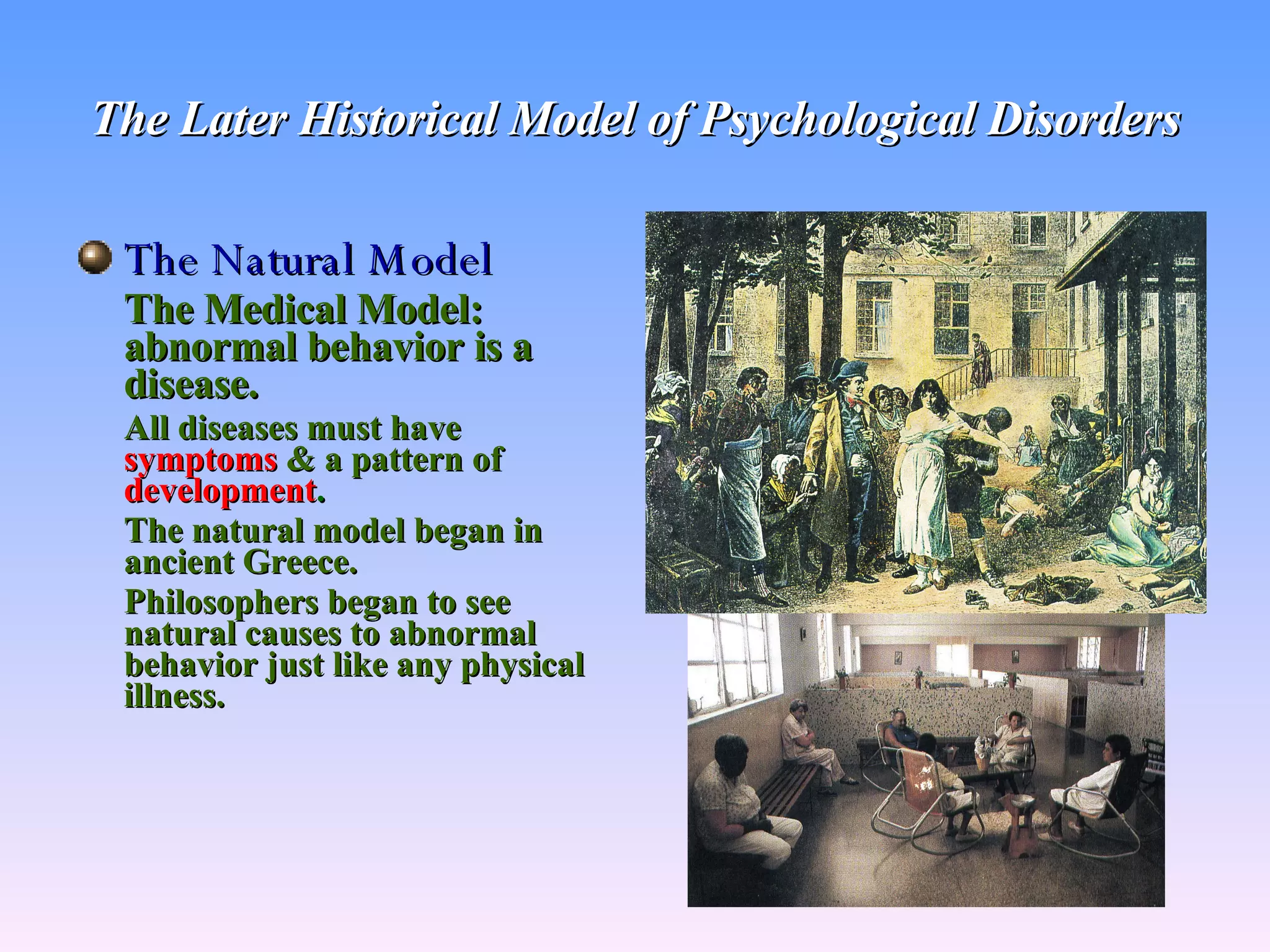 The Later Historical Model of Psychological Disorders The Natural Model The Medical Model: abnormal behavior is a disease. All diseases must have   symptoms   & a   pattern of  development . The natural model began in ancient Greece. Philosophers began to see natural causes to abnormal behavior just like any physical illness. 