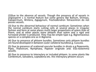 (2)Due to the absence of vessels. Though the presence of of vessels in
angiosperm s is normal feature but some genera like Ballium, Drimays,
Exospermum, Wintera, Zygogynum, Trochodendron Tetracentron do not
posses vessels.
(3) Due to the abnormal behaviour of normal cambium: Sometimes when
the normal cambium starts cutting cells at several places in irregular
fashion and form at some places much larger proportions of xylem than of
Poem, and at other places more phloem than xylem and a rigid and
furrowed ylinder is produced. They may be simple type e.g. Bignoniaceous
species or a complex one as in Bignonia.
(4) Due to presence of phloem bundles. Sometimes only phloem bundles
are found developed in between outer collateral bundlese.g. Cuscuta.
(5) Due to presence of scattered vascular bundles in dicots e.g.Peperomla,
Piper, Thalictrum, Nymphaea, Papever originale and. Elas-tostemma
sessiliS.
(6) Due to presence to Interxylary or included phloem. In some plants like
Combretum, Salvadora, Leptadenia etc. the interxylary phloem occurs
 