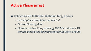 Active Phase arrest
■ Defined as NO CERVICAL dilatation for > 2 hours
– Latent phase should be completed
– Cervix dilated > 4cm
– Uterine contraction pattern > 200 MV units in a 10
minute period has been present for at least 4 hours
 