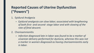 Reported Causes of Uterine Dysfunction
(“Powers”)
1. Epidural Analgesia
– Epidural analgesia can slow labor; associated with lengthening
of both first- and second- stage labor and with slowing of the
rate of fetal descent.
2. Chorioamnionitis
– Infection diagnosed late in labor was found to be a marker of
cesarean delivery performed for dystocia, whereas this was not
a marker in women diagnosed as having chorioamnionitis early
in labor.
 
