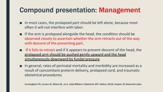Compound presentation: Management
Cunningham FG, Leveno KJ, Bloom SL, et al (eds).William’s Obstetrics 25th edition; 2018; chapter 23 Abnormal Labor
■ In most cases, the prolapsed part should be left alone, because most
often it will not interfere with labor.
■ If the arm is prolapsed alongside the head, the condition should be
observed closely to ascertain whether the arm retracts out of the way
with descent of the presenting part.
■ If it fails to retract and if it appears to prevent descent of the head, the
prolapsed arm should be pushed gently upward and the head
simultaneously downward by fundal pressure.
■ In general, rates of perinatal mortality and morbidity are increased as a
result of concomitant preterm delivery, prolapsed cord, and traumatic
obstetrical procedures.
 