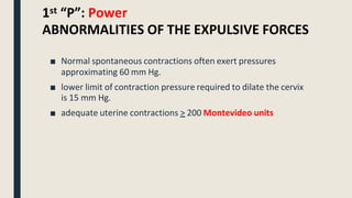 1st “P”: Power
ABNORMALITIES OF THE EXPULSIVE FORCES
■ Normal spontaneous contractions often exert pressures
approximating 60 mm Hg.
■ lower limit of contraction pressure required to dilate the cervix
is 15 mm Hg.
■ adequate uterine contractions > 200 Montevideo units
 
