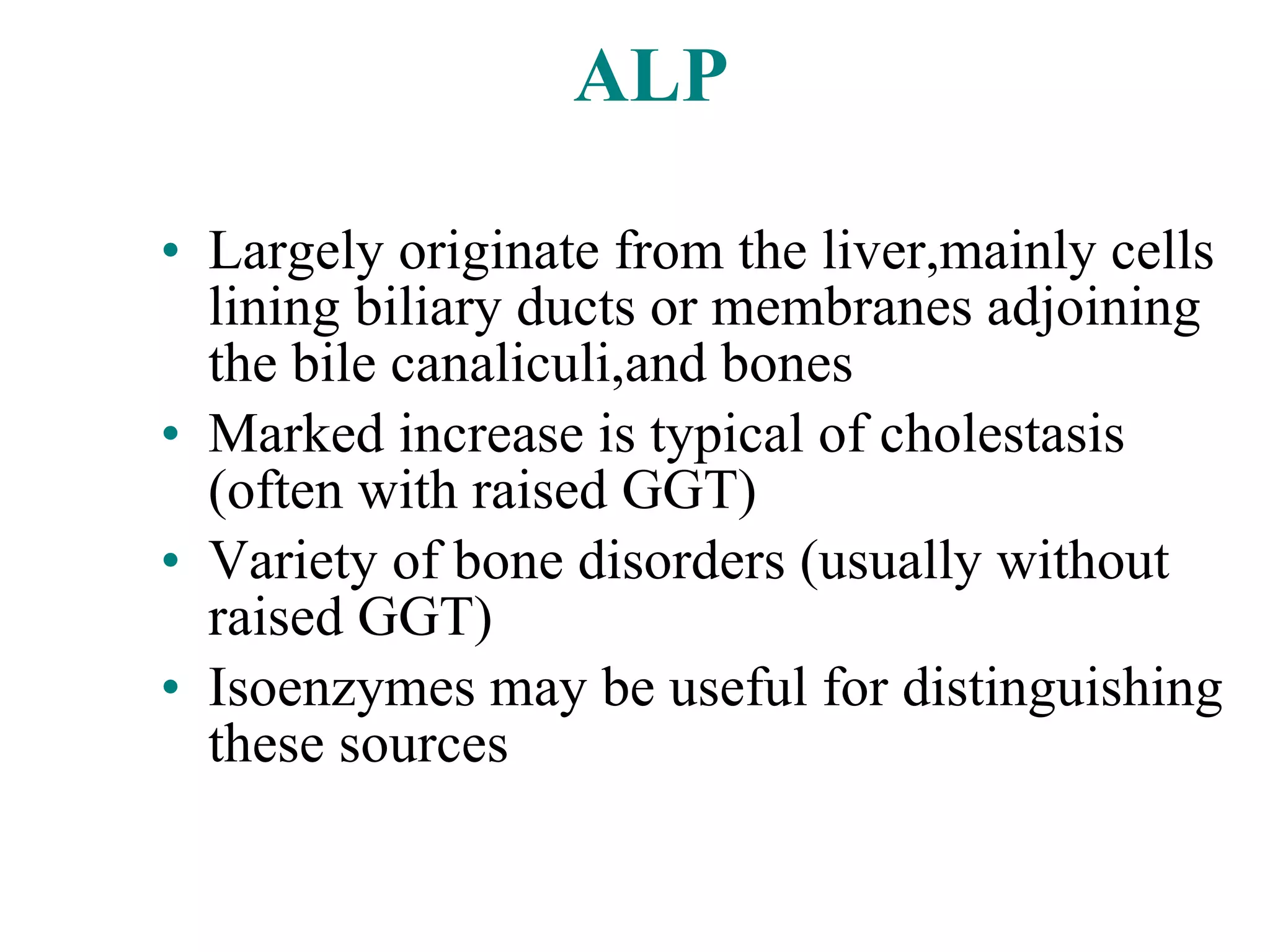 ALP Largely originate from the liver,mainly cells lining biliary ducts or membranes adjoining the bile canaliculi,and bones Marked increase is typical of cholestasis (often with raised GGT) Variety of bone disorders (usually without raised GGT) Isoenzymes may be useful for distinguishing these sources 