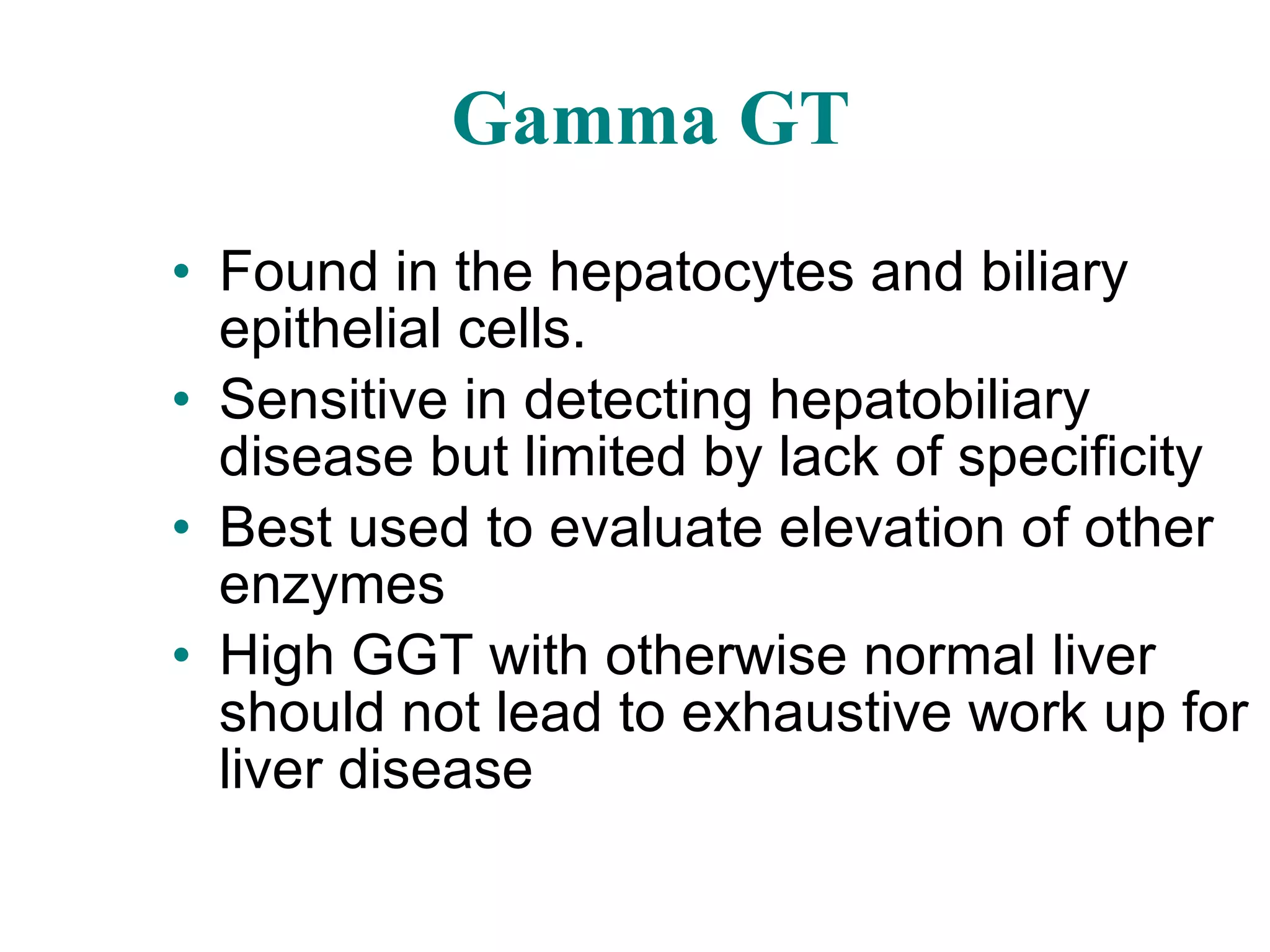 Gamma GT Found in the hepatocytes and biliary epithelial cells. Sensitive in detecting hepatobiliary disease but limited by lack of specificity Best used to evaluate elevation of other enzymes High GGT with otherwise normal liver should not lead to exhaustive work up for liver disease 