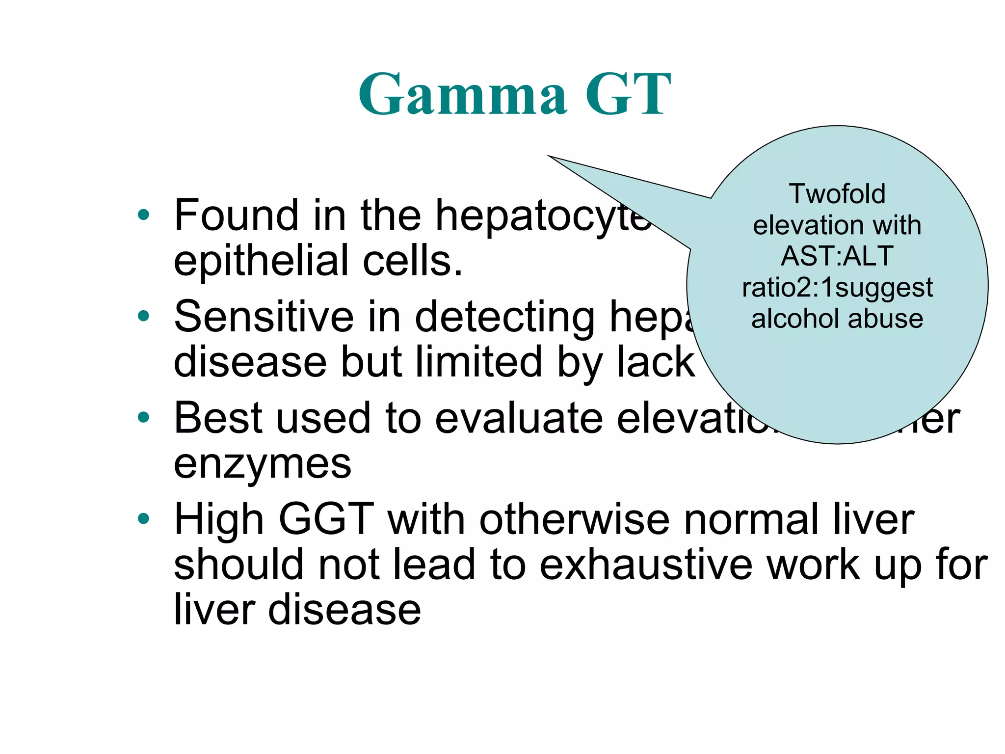 Gamma GT Found in the hepatocytes and biliary epithelial cells. Sensitive in detecting hepatobiliary disease but limited by lack of specificity Best used to evaluate elevation of other enzymes High GGT with otherwise normal liver should not lead to exhaustive work up for liver disease Twofold elevation with AST:ALT ratio2:1suggest alcohol abuse 