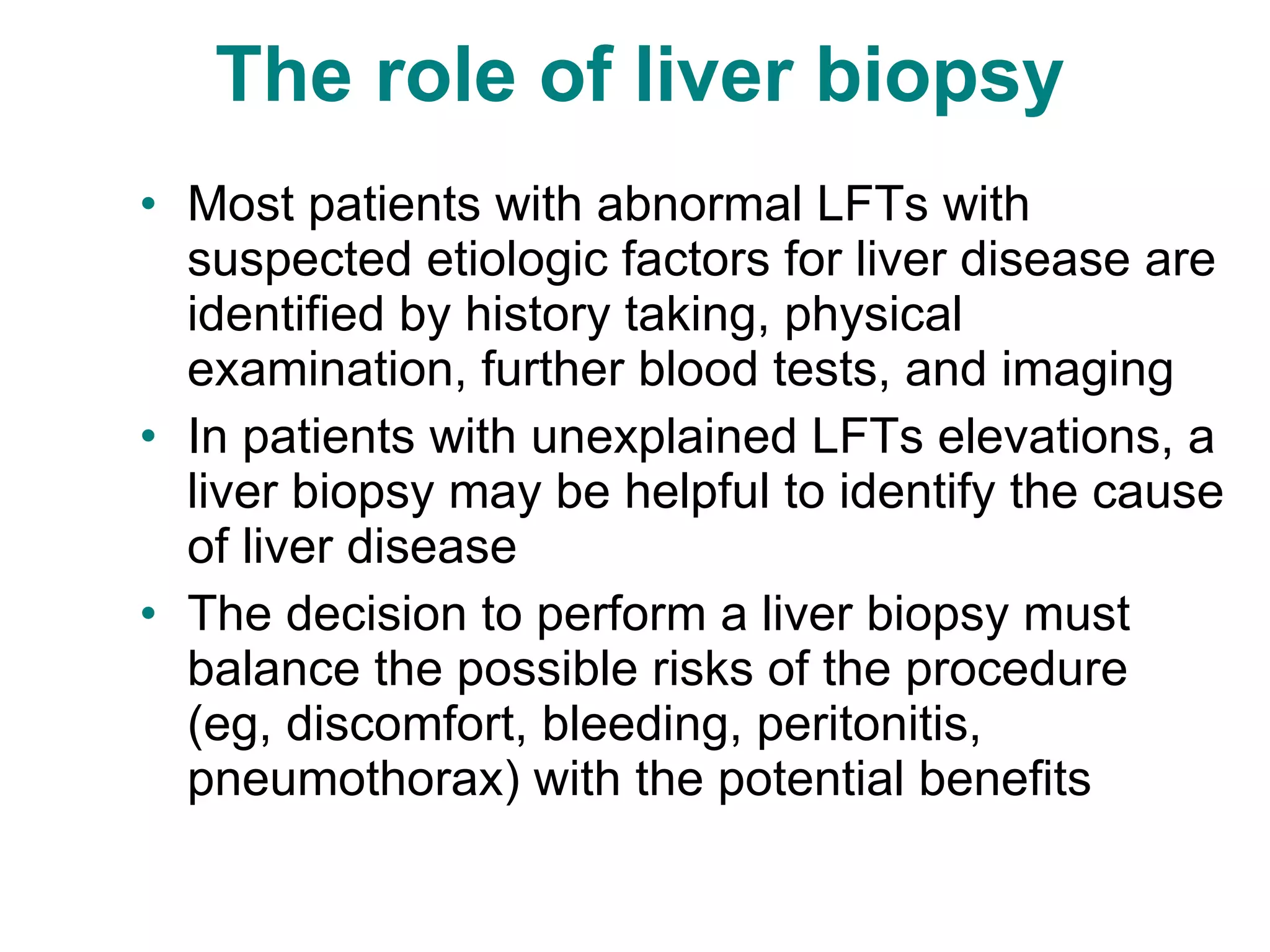 The role of liver biopsy  Most patients with abnormal LFTs with suspected etiologic factors for liver disease are identified by history taking, physical examination, further blood tests, and imaging In patients with unexplained LFTs elevations, a liver biopsy may be helpful to identify the cause of liver disease The decision to perform a liver biopsy must balance the possible risks of the procedure (eg, discomfort, bleeding, peritonitis, pneumothorax) with the potential benefits 