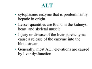 ALT cytoplasmic enzyme that is predominantly hepatic in origin Lesser quantities are found in the kidneys, heart, and skeletal muscle   Injury or disease of the liver parenchyma cause a release of the enzyme into the bloodstream   Generally, most ALT elevations are caused by liver dysfunction   