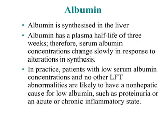 Albumin Albumin is synthesised in the liver Albumin has a plasma half-life of three weeks; therefore, serum albumin concentrations change slowly in response to alterations in synthesis. In practice, patients with low serum albumin concentrations and no other LFT abnormalities are likely to have a nonhepatic cause for low albumin, such as proteinuria or an acute or chronic inflammatory state. 