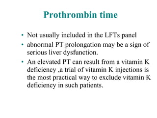Prothrombin time Not usually included in the LFTs panel abnormal PT prolongation may be a sign of serious liver dysfunction. An elevated PT can result from a vitamin K deficiency ,a trial of vitamin K injections is the most practical way to exclude vitamin K deficiency in such patients. 