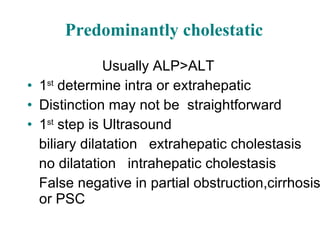 Predominantly cholestatic Usually ALP>ALT 1 st  determine intra or extrahepatic Distinction may not be  straightforward 1 st  step is Ultrasound biliary dilatation  extrahepatic cholestasis no dilatation  intrahepatic cholestasis False negative in partial obstruction,cirrhosis or PSC 