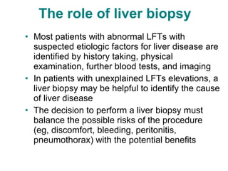 The role of liver biopsy  Most patients with abnormal LFTs with suspected etiologic factors for liver disease are identified by history taking, physical examination, further blood tests, and imaging In patients with unexplained LFTs elevations, a liver biopsy may be helpful to identify the cause of liver disease The decision to perform a liver biopsy must balance the possible risks of the procedure (eg, discomfort, bleeding, peritonitis, pneumothorax) with the potential benefits 