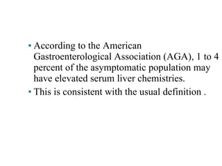 According to the American  Gastroenterological Association (AGA), 1 to 4 percent of the asymptomatic population may have elevated serum liver chemistries. This is consistent with the usual definition . 