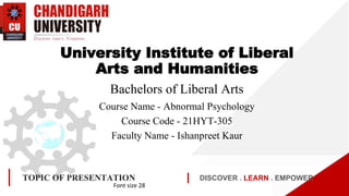 DISCOVER . LEARN . EMPOWER
TOPIC OF PRESENTATION
Font size 28
University Institute of Liberal
Arts and Humanities
Bachelors of Liberal Arts
Course Name - Abnormal Psychology
Course Code - 21HYT-305
Faculty Name - Ishanpreet Kaur
 