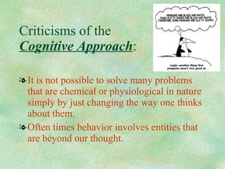Criticisms of the  Cognitive Approach : It is not possible to solve many problems that are chemical or physiological in nature simply by just changing the way one thinks about them. Often times behavior involves entities that are beyond our thought. 
