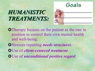 HUMANISTIC  TREATMENTS: Therapy focuses on the patient as the one in position to control their own mental health and well-being. Stresses repairing  needs structures . Use of  client-centered treatment . Use of  unconditional positive regard .  