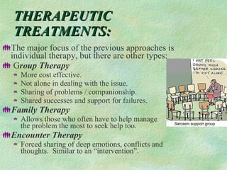THERAPEUTIC TREATMENTS: The major focus of the previous approaches is individual therapy, but there are other types: G roup Therapy More cost effective. Not alone in dealing with the issue.  Sharing of problems / companionship. Shared successes and support for failures. Family Therapy Allows those who often have to help manage  the problem the most to seek help too.  Encounter Therapy Forced sharing of deep emotions, conflicts and thoughts.  Similar to an “intervention”.  
