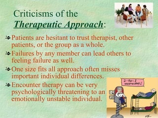 Criticisms of the  Therapeutic Approach : Patients are hesitant to trust therapist, other patients, or the group as a whole. Failures by any member can lead others to feeling failure as well. One size fits all approach often misses important individual differences. Encounter therapy can be very psychologically threatening to an emotionally unstable individual.  
