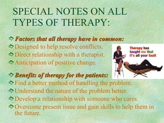 SPECIAL NOTES ON ALL TYPES OF THERAPY: Factors that all therapy have in common: Designed to help resolve conflicts. Direct relationship with a therapist. Anticipation of positive change. Benefits of therapy for the patients: Find a better method of handling the problem. Understand the nature of the problem better. Develop a relationship with someone who cares. Overcome present issue and gain skills to help them in the future. 