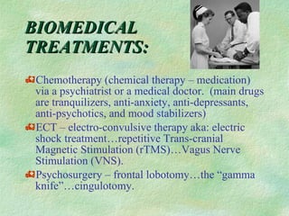 BIOMEDICAL TREATMENTS: Chemotherapy (chemical therapy – medication) via a psychiatrist or a medical doctor.  (main drugs are tranquilizers, anti-anxiety, anti-depressants, anti-psychotics, and mood stabilizers) ECT – electro-convulsive therapy aka: electric shock treatment…repetitive Trans-cranial Magnetic Stimulation (rTMS)…Vagus Nerve Stimulation (VNS). Psychosurgery – frontal lobotomy…the “gamma knife”…cingulotomy.  