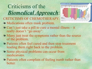 Criticisms of the  Biomedical Approach : CRITICISMS OF CHEMOTHERAPY:  Medications often mask problem. Can’t just take a pill to cure a mental illness – it really doesn’t “go away”. Many just treat the symptoms rather than the source of the problem. Patients often feel cured and then stop treatment leading them right back to the problem. Some physical problems can occur from medications. Patients often complain of feeling numb rather than better.  
