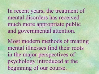 In recent years, the treatment of mental disorders has received much more appropriate public and governmental attention. Most modern methods of treating mental illnesses find their roots in the major perspectives of psychology introduced at the beginning of our course. 