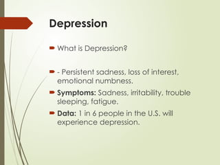 Depression
 What is Depression?
 - Persistent sadness, loss of interest,
emotional numbness.
 Symptoms: Sadness, irritability, trouble
sleeping, fatigue.
 Data: 1 in 6 people in the U.S. will
experience depression.
 