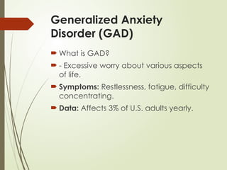 Generalized Anxiety
Disorder (GAD)
 What is GAD?
 - Excessive worry about various aspects
of life.
 Symptoms: Restlessness, fatigue, difficulty
concentrating.
 Data: Affects 3% of U.S. adults yearly.
 