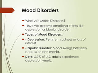 Mood Disorders
 What Are Mood Disorders?
 - Involves extreme emotional states like
depression or bipolar disorder.
 Types of Mood Disorders:
 - Depression: Persistent sadness or loss of
interest.
 - Bipolar Disorder: Mood swings between
depression and mania.
 Data: 6.7% of U.S. adults experience
depression yearly.
 
