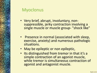 Myoclonus 
• Very brief, abrupt, involuntary, non-suppressible, 
jerky contraction involving a 
single muscle or muscle group- "shock like" 
• Presence in normal (associated with sleep, 
exercise, anxiety) and numerous pathologic 
situations. 
• May be epileptic or non epileptic, 
• Its distinguished from tremor in that it’s a 
simple contraction of an agonist muscle, 
while tremor is simultaneous contraction of 
agonist and antagonist muscle. 
 