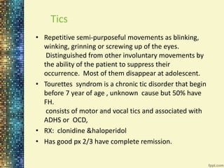 Tics 
• Repetitive semi-purposeful movements as blinking, 
winking, grinning or screwing up of the eyes. 
Distinguished from other involuntary movements by 
the ability of the patient to suppress their 
occurrence. Most of them disappear at adolescent. 
• Tourettes syndrom is a chronic tic disorder that begin 
before 7 year of age , unknown cause but 50% have 
FH. 
consists of motor and vocal tics and associated with 
ADHS or OCD, 
• RX: clonidine &haloperidol 
• Has good px 2/3 have complete remission. 
 