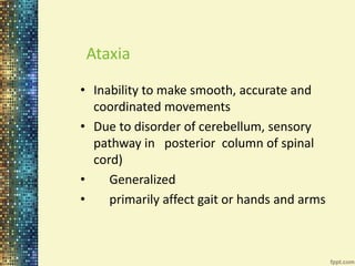 Ataxia 
• Inability to make smooth, accurate and 
coordinated movements 
• Due to disorder of cerebellum, sensory 
pathway in posterior column of spinal 
cord) 
• Generalized 
• primarily affect gait or hands and arms 
 