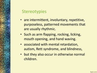 Stereotypies 
• are intermittent, involuntary, repetitive, 
purposeless, patterned movements that 
are usually rhythmic. 
• Such as arm flapping, rocking, licking, 
mouth opening, and hand waving. 
• associated with mental retardation, 
autism, Rett syndrome, and blindness, 
• but they also occur in otherwise normal 
children. 
 