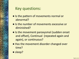 Key questions: 
● Is the pattern of movements normal or 
abnormal? 
● Is the number of movements excessive or 
diminished? 
● Is the movement paroxysmal (sudden onset 
and offset), Continual (repeated again and 
again), or continuous? 
● Has the movement disorder changed over 
time? 
● sleep? 
 