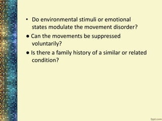 • Do environmental stimuli or emotional 
states modulate the movement disorder? 
● Can the movements be suppressed 
voluntarily? 
● Is there a family history of a similar or related 
condition? 
 