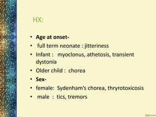 HX: 
• Age at onset- 
• full term neonate : jitteriness 
• Infant : myoclonus, athetosis, transient 
dystonia 
• Older child : chorea 
• Sex- 
• female: Sydenham’s chorea, thryrotoxicosis 
• male : tics, tremors 
 