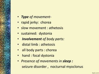 • Type of movement- 
• rapid jerky: chorea 
• slow movement : athetosis 
• sustained: dystonia 
• Involvement of body parts: 
• distal limb : athetosis 
• all body parts : chorea 
• hand : focal dystonia 
• Presence of movements in sleep : 
seizure disorder , nocturnal myoclonus 
 