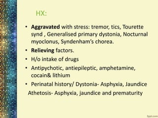 HX: 
• Aggravated with stress: tremor, tics, Tourette 
synd , Generalised primary dystonia, Nocturnal 
myoclonus, Syndenham’s chorea. 
• Relieving factors. 
• H/o intake of drugs 
• Antipychotic, antiepileptic, amphetamine, 
cocain& lithium 
• Perinatal history/ Dystonia- Asphyxia, Jaundice 
Athetosis- Asphyxia, jaundice and prematurity 
 